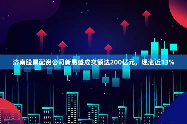 济南股票配资公司新易盛成交额达200亿元，现涨近13%