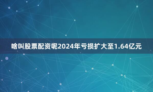 啥叫股票配资呢2024年亏损扩大至1.64亿元
