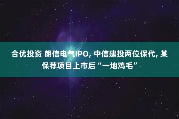 合优投资 朗信电气IPO, 中信建投两位保代, 某保荐项目上市后“一地鸡毛”