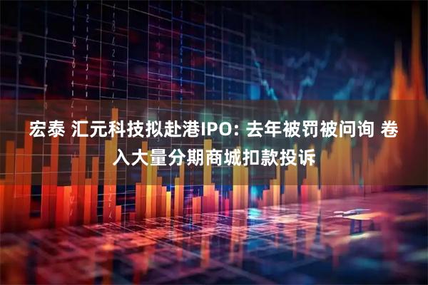 宏泰 汇元科技拟赴港IPO: 去年被罚被问询 卷入大量分期商城扣款投诉