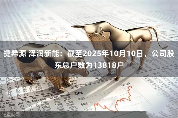 捷希源 泽润新能：截至2025年10月10日，公司股东总户数为13818户