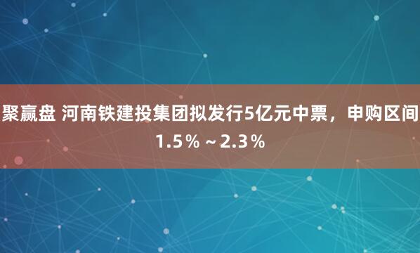 聚赢盘 河南铁建投集团拟发行5亿元中票，申购区间1.5％～2.3％