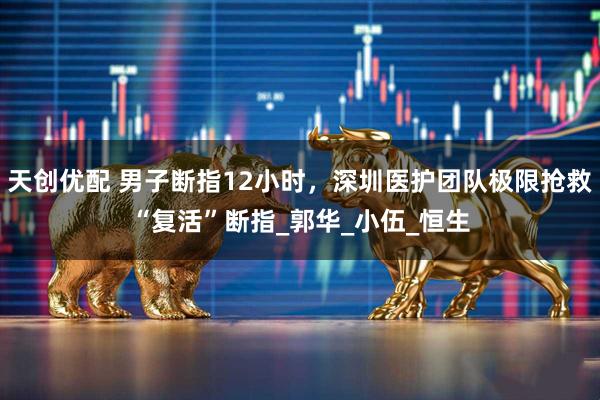 天创优配 男子断指12小时，深圳医护团队极限抢救“复活”断指_郭华_小伍_恒生