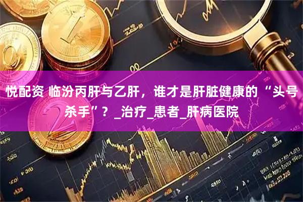 悦配资 临汾丙肝与乙肝，谁才是肝脏健康的 “头号杀手”？_治疗_患者_肝病医院