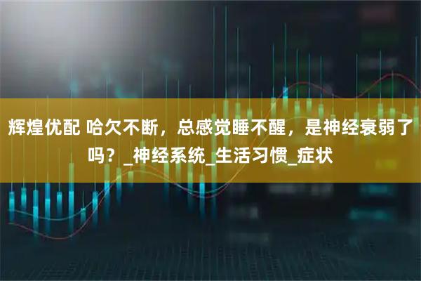 辉煌优配 哈欠不断,总感觉睡不醒,是神经衰弱了吗?_神经系统_生活习惯_症状