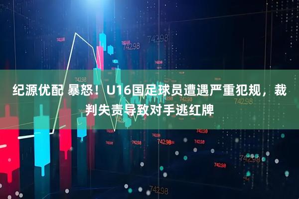 纪源优配 暴怒!U16国足球员遭遇严重犯规,裁判失责导致对手逃红牌