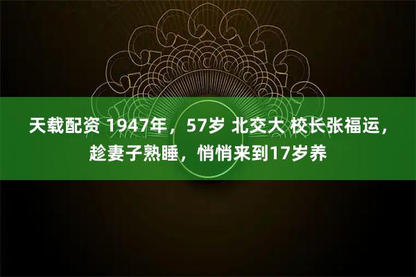 天载配资 1947年，57岁 北交大 校长张福运，趁妻子熟睡，悄悄来到17岁养