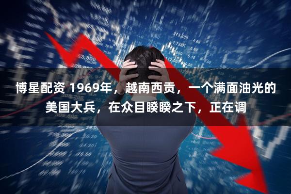 博星配资 1969年,越南西贡,一个满面油光的美国大兵,在众目睽睽之下,正在调