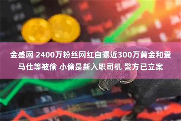 金盛网 2400万粉丝网红自曝近300万黄金和爱马仕等被偷 小偷是新入职司机 警方已立案