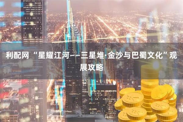 利配网 “星耀江河——三星堆·金沙与巴蜀文化”观展攻略