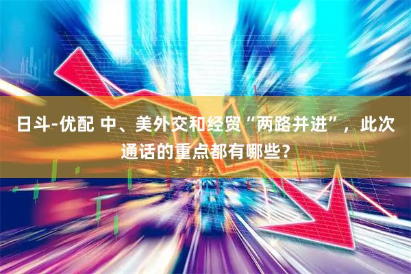 日斗-优配 中、美外交和经贸“两路并进”，此次通话的重点都有哪些？