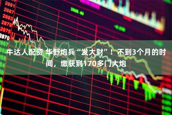 牛达人配资 华野炮兵“发大财”！不到3个月的时间，缴获到170多门大炮