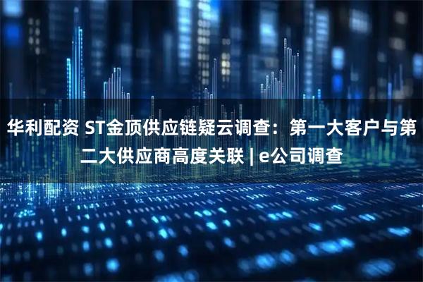 华利配资 ST金顶供应链疑云调查：第一大客户与第二大供应商高度关联 | e公司调查