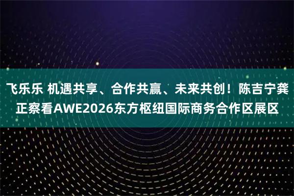 飞乐乐 机遇共享、合作共赢、未来共创！陈吉宁龚正察看AWE2026东方枢纽国际商务合作区展区
