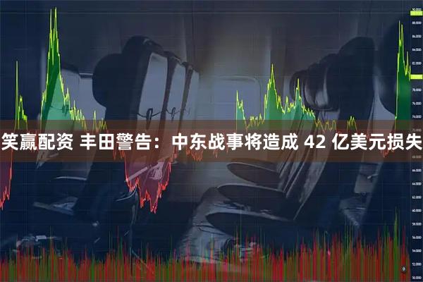 笑赢配资 丰田警告：中东战事将造成 42 亿美元损失