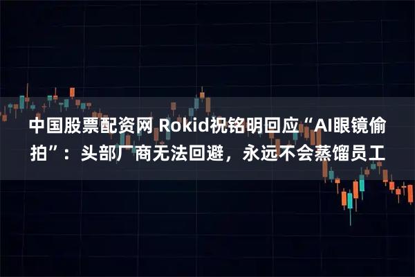 中国股票配资网 Rokid祝铭明回应“AI眼镜偷拍”：头部厂商无法回避，永远不会蒸馏员工