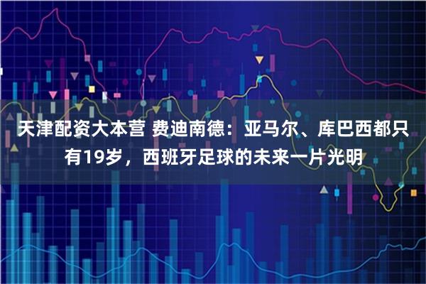 天津配资大本营 费迪南德：亚马尔、库巴西都只有19岁，西班牙足球的未来一片光明