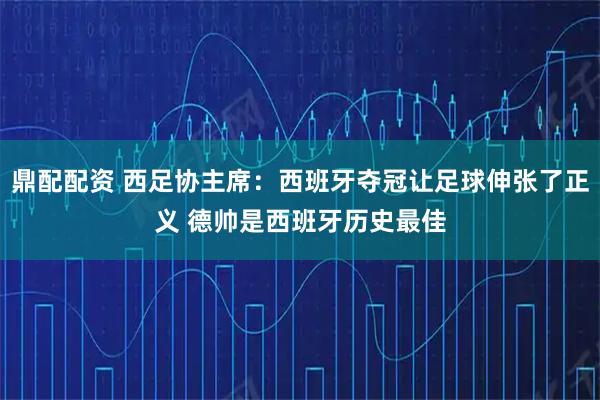 鼎配配资 西足协主席：西班牙夺冠让足球伸张了正义 德帅是西班牙历史最佳