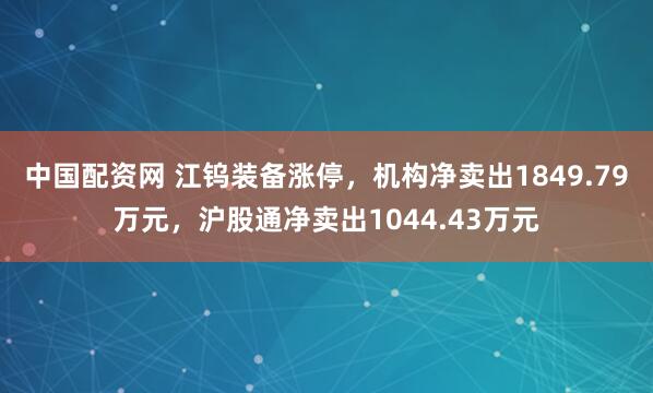 中国配资网 江钨装备涨停，机构净卖出1849.79万元，沪股通净卖出1044.43万元