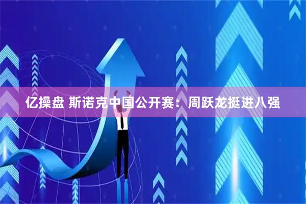 亿操盘 斯诺克中国公开赛:周跃龙挺进八强