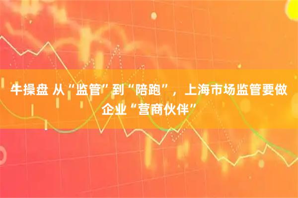 牛操盘 从“监管”到“陪跑”，上海市场监管要做企业“营商伙伴”