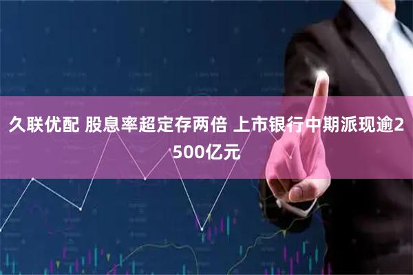久联优配 股息率超定存两倍 上市银行中期派现逾2500亿元