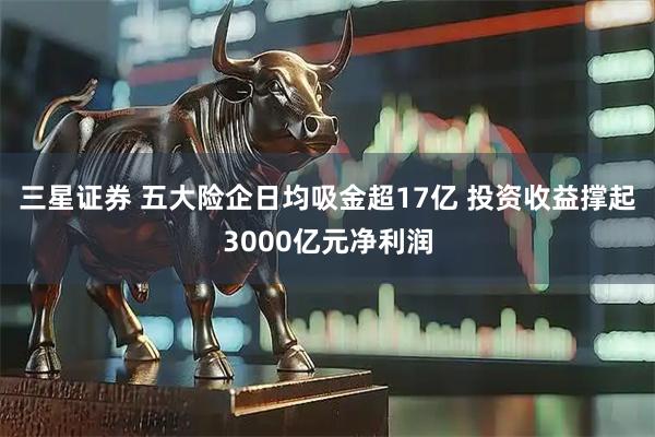 三星证券 五大险企日均吸金超17亿 投资收益撑起3000亿元净利润
