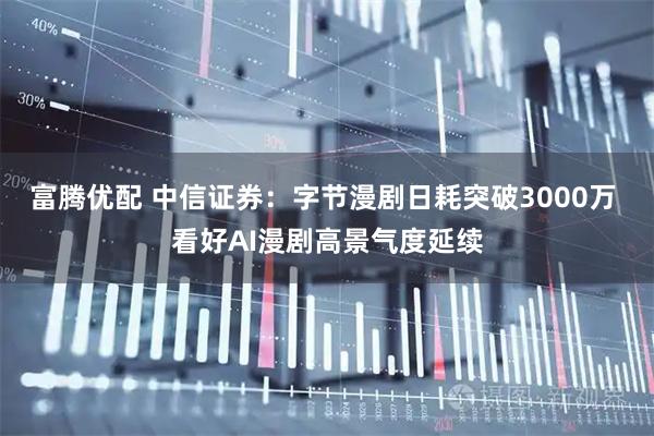 富腾优配 中信证券：字节漫剧日耗突破3000万 看好AI漫剧高景气度延续